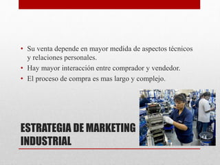 ESTRATEGIA DE MARKETING
INDUSTRIAL
• Su venta depende en mayor medida de aspectos técnicos
y relaciones personales.
• Hay mayor interacción entre comprador y vendedor.
• El proceso de compra es mas largo y complejo.
 