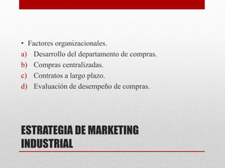 ESTRATEGIA DE MARKETING
INDUSTRIAL
• Factores organizacionales.
a) Desarrollo del departamento de compras.
b) Compras centralizadas.
c) Contratos a largo plazo.
d) Evaluación de desempeño de compras.
 