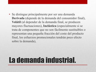 La demanda industrial.
• Se distingue principalmente por ser una demanda
Derivada (depende de la demanda del consumidor final),
Volátil (al depender de la demanda final, se producen
mayores fluctuaciones), Inelástica (especialmente si se
trata de componentes que no son fácilmente sustituibles o
representan una pequeña fracción del coste del producto
final, los esfuerzos promocionales tendrán poco efecto
sobre la demanda),
 