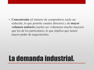 La demanda industrial.
• Concentrada (el número de compradores suele ser
reducido, lo que permite canales directos) y de mayor
volumen unitario (suelen ser volúmenes mucho mayores
que los de los particulares, lo que implica que tienen
mayor poder de negociación).
 