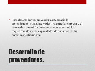 Desarrollo de
proveedores.
• Para desarrollar un proveedor es necesaria la
comunicación constante y efectiva entre la empresa y el
proveedor, con el fin de conocer con exactitud los
requerimientos y las capacidades de cada una de las
partes respectivamente.
 