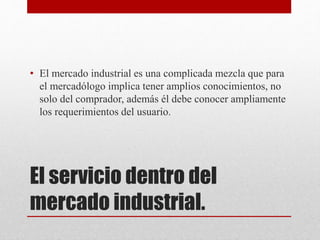El servicio dentro del
mercado industrial.
• El mercado industrial es una complicada mezcla que para
el mercadólogo implica tener amplios conocimientos, no
solo del comprador, además él debe conocer ampliamente
los requerimientos del usuario.
 