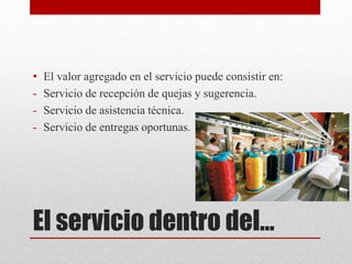 El servicio dentro del…
• El valor agregado en el servicio puede consistir en:
- Servicio de recepción de quejas y sugerencia.
- Servicio de asistencia técnica.
- Servicio de entregas oportunas.
 