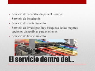 El servicio dentro del…
- Servicio de capacitación para el usuario.
- Servicio de instalación.
- Servicio de mantenimiento.
- Servicio de investigación y búsqueda de las mejores
opciones disponibles para el cliente.
- Servicio de financiamiento.
 