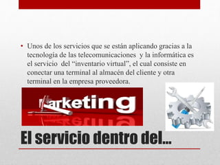 El servicio dentro del…
• Unos de los servicios que se están aplicando gracias a la
tecnología de las telecomunicaciones y la informática es
el servicio del “inventario virtual”, el cual consiste en
conectar una terminal al almacén del cliente y otra
terminal en la empresa proveedora.
 