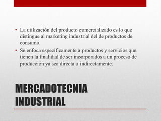 MERCADOTECNIA
INDUSTRIAL
• La utilización del producto comercializado es lo que
distingue al marketing industrial del de productos de
consumo.
• Se enfoca específicamente a productos y servicios que
tienen la finalidad de ser incorporados a un proceso de
producción ya sea directa o indirectamente.
 