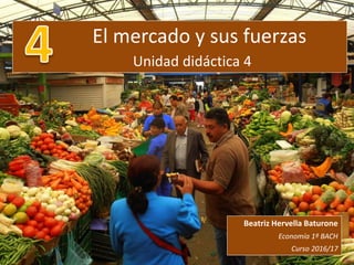 El mercado y sus fuerzas
Unidad didáctica 4
Beatriz Hervella Baturone
Economía 1º BACH
Curso 2016/17
 