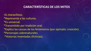 CARACTERÍSTICAS DE LOS MITOS
*Es maravilloso.
*Representa a las culturas.
*Es universal.
*Transmitido por tradición oral.
*Explica las causas de los fenómenos (por ejemplo: creación).
*Personajes sobrenaturales.
*Historias inventadas (ficticias).
 