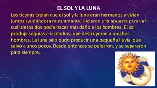 EL SOL Y LA LUNA
Los ticunas creían que el sol y la luna eran hermanos y vivían
juntos ayudándose mutuamente. Hicieron una apuesta para ver
cuál de los dos podía hacer más daño a los hombres. El sol
produjo sequías e incendios, que destruyeron a muchos
hombres. La luna sólo pudo producir una pequeña lluvia, que
salvó a unos pocos. Desde entonces se pelearon, y se separaron
para siempre.
 