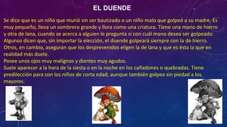 EL DUENDE
Se dice que es un niño que murió sin ser bautizado o un niño malo que golpeó a su madre. Es
muy pequeño, lleva un sombrero grande y llora como una criatura. Tiene una mano de hierro
y otra de lana, cuando se acerca a alguien le pregunta si con cuál mano desea ser golpeado.
Algunos dicen que, sin importar la elección, el duende golpeará siempre con la de hierro.
Otros, en cambio, aseguran que los desprevenidos eligen la de lana y que es ésta la que en
realidad más duele.
Posee unos ojos muy malignos y dientes muy agudos.
Suele aparecer a la hora de la siesta o en la noche en los cañadones o quebradas. Tiene
predilección para con los niños de corta edad, aunque también golpea sin piedad a los
mayores.
 