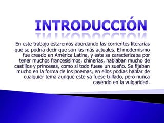 INTRODUCCIÓNEn este trabajo estaremos abordando las corrientes literarias que se podría decir que son las más actuales. El modernismo fue creado en América Latina, y este se caracterizaba por tener muchos francesísimos, chinerías, hablaban mucho de castillos y princesas, como si todo fuese un sueño. Se fijaban mucho en la forma de los poemas, en ellos podías hablar de cualquier tema aunque este ya fuese trillado, pero nunca cayendo en la vulgaridad. 