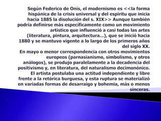 Según Federico de Onís, el modernismo es <<la forma hispánica de la crisis universal y del espíritu que inicia hacia 1885 la disolución del s. XIX>> Aunque también podría definirse más específicamente como un movimiento artístico que influenció a casi todas las artes (literatura, pintura, arquitectura...), que se inició hacia 1880 y se mantuvo vigente a lo largo de los primeros años del siglo XX. En mayo o menor correspondencia con otros movimientos europeos (parnasianismo, simbolismo, y otros análogos), se produjo paralelamente a la decadencia del positivismo y, en literatura, del naturalismo decimonónico. El artista postulaba una actitud independiente y libre frente a la retórica burguesa, y esta ruptura se materializó en variadas formas de desarraigo y bohemia, más o menos sinceras. 