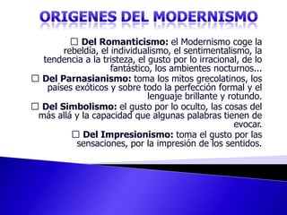 ORIGENES DEL MODERNISMO Del Romanticismo: el Modernismo coge la rebeldía, el individualismo, el sentimentalismo, la tendencia a la tristeza, el gusto por lo irracional, de lo fantástico, los ambientes nocturnos...  Del Parnasianismo: toma los mitos grecolatinos, los países exóticos y sobre todo la perfección formal y el lenguaje brillante y rotundo.  Del Simbolismo: el gusto por lo oculto, las cosas del más allá y la capacidad que algunas palabras tienen de evocar.  Del Impresionismo: toma el gusto por las sensaciones, por la impresión de los sentidos. 