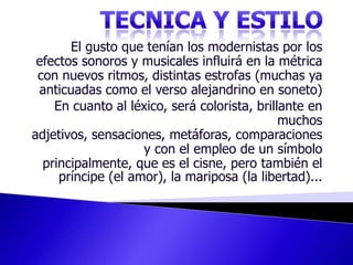 TECNICA Y ESTILOEl gusto que tenían los modernistas por los efectos sonoros y musicales influirá en la métrica con nuevos ritmos, distintas estrofas (muchas ya anticuadas como el verso alejandrino en soneto) En cuanto al léxico, será colorista, brillante en muchos adjetivos, sensaciones, metáforas, comparaciones y con el empleo de un símbolo principalmente, que es el cisne, pero también el príncipe (el amor), la mariposa (la libertad)...