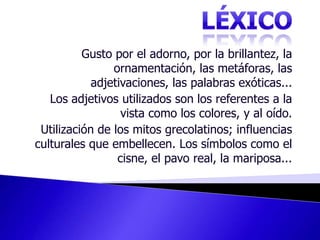LÉXICOGusto por el adorno, por la brillantez, la ornamentación, las metáforas, las adjetivaciones, las palabras exóticas... Los adjetivos utilizados son los referentes a la vista como los colores, y al oído. Utilización de los mitos grecolatinos; influencias culturales que embellecen. Los símbolos como el cisne, el pavo real, la mariposa... 