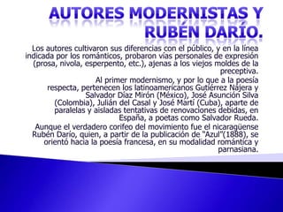 AUTORES MODERNISTAS Y RUBÉN DARÍO. Los autores cultivaron sus diferencias con el público, y en la línea indicada por los románticos, probaron vías personales de expresión (prosa, nivola, esperpento, etc.), ajenas a los viejos moldes de la preceptiva. Al primer modernismo, y por lo que a la poesía respecta, pertenecen los latinoamericanos Gutiérrez Nájera y Salvador Díaz Mirón (México), José Asunción Silva (Colombia), Julián del Casal y José Martí (Cuba), aparte de paralelas y aisladas tentativas de renovaciones debidas, en España, a poetas como Salvador Rueda. Aunque el verdadero corifeo del movimiento fue el nicaragüense Rubén Darío, quien, a partir de la publicación de “Azul”(1888), se orientó hacia la poesía francesa, en su modalidad romántica y parnasiana.