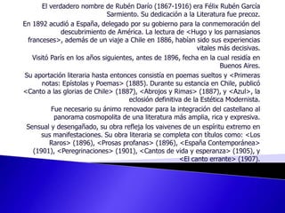El verdadero nombre de Rubén Darío (1867-1916) era Félix Rubén García Sarmiento. Su dedicación a la Literatura fue precoz. En 1892 acudió a España, delegado por su gobierno para la conmemoración del descubrimiento de América. La lectura de <Hugo y los parnasianos franceses>, además de un viaje a Chile en 1886, habían sido sus experiencias vitales más decisivas. Visitó París en los años siguientes, antes de 1896, fecha en la cual residía en Buenos Aires. Su aportación literaria hasta entonces consistía en poemas sueltos y <Primeras notas: Epístolas y Poemas> (1885). Durante su estancia en Chile, publicó <Canto a las glorias de Chile> (1887), <Abrojos y Rimas> (1887), y <Azul>, la eclosión definitiva de la Estética Modernista. Fue necesario su ánimo renovador para la integración del castellano al panorama cosmopolita de una literatura más amplia, rica y expresiva. Sensual y desengañado, su obra refleja los vaivenes de un espíritu extremo en sus manifestaciones. Su obra literaria se completa con títulos como: <Los Raros> (1896), <Prosas profanas> (1896), <España Contemporánea> (1901), <Peregrinaciones> (1901), <Cantos de vida y esperanza> (1905), y <El canto errante> (1907). 