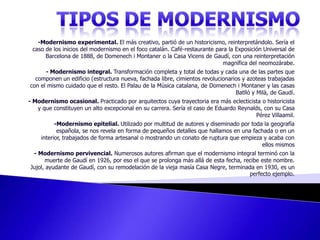 TIPOS DE MODERNISMO-Modernismo experimental. El más creativo, partió de un historicismo, reinterpretándolo. Sería el caso de los inicios del modernismo en el foco catalán. Café-restaurante para la Exposición Universal de Barcelona de 1888, de Domenech i Montaner o la Casa Vicens de Gaudí, con una reinterpretación magnífica del neomozárabe. - Modernismo integral. Transformación completa y total de todas y cada una de las partes que componen un edificio (estructura nueva, fachada libre, cimientos revolucionarios y azoteas trabajadas con el mismo cuidado que el resto. El Palau de la Música catalana, de Domenech i Montaner y las casas Batlló y Milà, de Gaudí. - Modernismo ocasional. Practicado por arquitectos cuya trayectoria era más eclecticista o historicista y que constituyen un alto excepcional en su carrera. Sería el caso de Eduardo Reynalds, con su Casa Pérez Villaamil.   -Modernismo epitelial. Utilizado por multitud de autores y diseminado por toda la geografía española, se nos revela en forma de pequeños detalles que hallamos en una fachada o en un interior, trabajados de forma artesanal o mostrando un conato de ruptura que empieza y acaba con ellos mismos- Modernismo pervivencial. Numerosos autores afirman que el modernismo integral terminó con la muerte de Gaudí en 1926, por eso el que se prolonga más allá de esta fecha, recibe este nombre. Jujol, ayudante de Gaudí, con su remodelación de la vieja masía Casa Negre, terminada en 1930, es un perfecto ejemplo. 