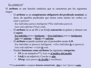 El atributo es una función sintáctica que se caracteriza por los siguientes
rasgos:
– El atributo es un complemento obligatorio del predicado nominal, es
decir, de aquellos predicados que tienen como núcleo los verbos ser,
estar y parecer:
Ese individuo parece inteligente (*Ese individuo parece).
Luis está enfermo (*Luis está).
– El atributo (si es un SN o un SAdj) concuerda en género y número con
el sujeto:
Ese individuo parece inteligente  Esos individuos parecen inteligentes.
Luis está enfermo  María está enferma.
– El atributo se puede sustituir por el pronombre neutro LO:
Ese individuo es (parece) inteligente  Ese individuo lo es (parece).
Luis está enfermo  Luis lo está.
– Pueden funcionar como atributos las siguientes categorías:
• SN (o un sustantivo**): Luis es el médico del pueblo.
• SAdj (o un adjetivo): Concha es alta.
• SPrep: Luis parece de Sevilla (=sevillano).
**O un pronombre o cualquier elemento sustantivado: ¿Qué es Luis? Querer es poder.
EL ATRIBUTO*
 