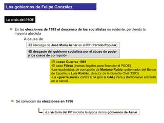 -El desgaste del gobierno socialista por el abuso de poder
y los casos de corrupción
-El desgaste del gobierno socialista por el abuso de poder
y los casos de corrupción
-El liderazgo de José María Aznar en el PP (Partido Popular)
La crisis del PSOELa crisis del PSOE
En las elecciones de 1993 el descenso de los socialistas es evidente, perdiendo la
mayoría absoluta
A causa de
-El «caso Guerra» 1991
-El caso Filesa (tramas ilegales para financiar el PSOE)
-Los escándalos de corrupción de Mariano Rubio, gobernador del Banco
de España, y Luis Roldán, director de la Guardia Civil (1993)
-La «guerra sucia» contra ETA (por el GAL) Vera y Barrionuevo entrarán
en la cárcel.
Se convocan las elecciones en 1996
-La victoria del PP iniciaba la época de los gobiernos de Aznar
Los gobiernos de Felipe González
 