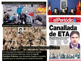 En esta segunda legislatura, el gobierno popular
acometió diversas reformas, como la Ley de
Partidos Políticos, que declaraba ilegales a aquellos
partidos que no condenasen la violencia terrorista
La presencia del terrorismo fue muy importante en este período.
Atentado en Vallecas de ETA, Dic 1995
Secuestro y asesinato de Miguel Ángel Blanco, Jul 1997
 