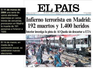 El 11 de marzo de
2004 una serie de
varios atentados
islamistas en varios
trenes de cercanías,
provocaron en Madrid
la muerte de 191
personas e hirieron a
1500.
El 14 de marzo, en
medio de la
conmoción social, se
celebraron nuevas
elecciones.
 