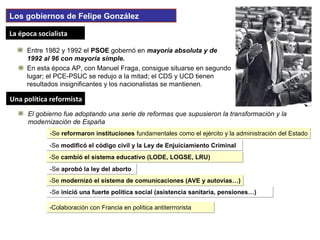Una política reformistaUna política reformista
La época socialistaLa época socialista
Entre 1982 y 1992 el PSOE gobernó en mayoría absoluta y de
1992 al 96 con mayoría simple.
Los gobiernos de Felipe González
En esta época AP, con Manuel Fraga, consigue situarse en segundo
lugar; el PCE-PSUC se redujo a la mitad; el CDS y UCD tienen
resultados insignificantes y los nacionalistas se mantienen.
El gobierno fue adoptando una serie de reformas que supusieron la transformación y la
modernización de España
-Se reformaron instituciones fundamentales como el ejército y la administración del Estado-Se reformaron instituciones fundamentales como el ejército y la administración del Estado
-Se modificó el código civil y la Ley de Enjuiciamiento Criminal-Se modificó el código civil y la Ley de Enjuiciamiento Criminal
-Se cambió el sistema educativo (LODE, LOGSE, LRU)-Se cambió el sistema educativo (LODE, LOGSE, LRU)
-Se aprobó la ley del aborto-Se aprobó la ley del aborto
-Se modernizó el sistema de comunicaciones (AVE y autovías…)-Se modernizó el sistema de comunicaciones (AVE y autovías…)
-Se inició una fuerte política social (asistencia sanitaria, pensiones…)-Se inició una fuerte política social (asistencia sanitaria, pensiones…)
-Colaboración con Francia en política antiterrrorista-Colaboración con Francia en política antiterrrorista
 