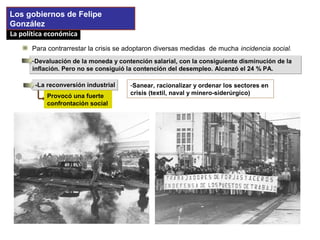 La política económicaLa política económica
Para contrarrestar la crisis se adoptaron diversas medidas de mucha incidencia social.
Los gobiernos de Felipe
González
-La reconversión industrial-La reconversión industrial -Sanear, racionalizar y ordenar los sectores en
crisis (textil, naval y minero-siderúrgico)Provocó una fuerte
confrontación social
-Devaluación de la moneda y contención salarial, con la consiguiente disminución de la
inflación. Pero no se consiguió la contención del desempleo. Alcanzó el 24 % PA.
-Devaluación de la moneda y contención salarial, con la consiguiente disminución de la
inflación. Pero no se consiguió la contención del desempleo. Alcanzó el 24 % PA.
 
