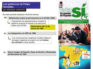 Las relaciones exterioresLas relaciones exteriores
Los gobiernos de Felipe
González
-Referéndum sobre la permanencia en la OTAN (1986)-Referéndum sobre la permanencia en la OTAN (1986)
-Cambiando los planteamientos iniciales el
gobierno propuso el ingreso a la estructura
militar de la OTAN Referéndum del 12 de
marzo de 1986
-La integración a la CEE de 1986-La integración a la CEE de 1986
-Las consecuencias negativas iniciales (balanza
de pagos negativa) se superó con los fondos
de cohesión y otras ayudas
En este período destacan diversos temas
Nueva imagen de España: Expo de Sevilla y Olimpiadas
de Barcelona de 1992
Nueva imagen de España: Expo de Sevilla y Olimpiadas
de Barcelona de 1992
 