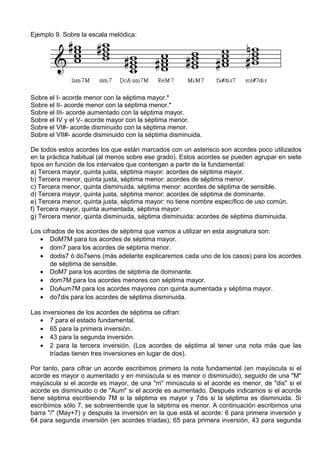 Ejemplo 9. Sobre la escala melódica:
Sobre el I- acorde menor con la séptima mayor.*
Sobre el II- acorde menor con la séptima menor.*
Sobre el III- acorde aumentado con la séptima mayor.
Sobre el IV y el V- acorde mayor con la séptima menor.
Sobre el VI#- acorde disminuido con la séptima menor.
Sobre el VII#- acorde disminuido con la séptima disminuida.
De todos estos acordes los que están marcados con un asterisco son acordes poco utilizados
en la práctica habitual (al menos sobre ese grado). Estos acordes se pueden agrupar en siete
tipos en función de los intervalos que contengan a partir de la fundamental:
a) Tercera mayor, quinta justa, séptima mayor: acordes de séptima mayor.
b) Tercera menor, quinta justa, séptima menor: acordes de séptima menor.
c) Tercera menor, quinta disminuida, séptima menor: acordes de séptima de sensible.
d) Tercera mayor, quinta justa, séptima menor: acordes de séptima de dominante.
e) Tercera menor, quinta justa, séptima mayor: no tiene nombre específico de uso común.
f) Tercera mayor, quinta aumentada, séptima mayor:
g) Tercera menor, quinta disminuida, séptima disminuida: acordes de séptima disminuida.
Los cifrados de los acordes de séptima que vamos a utilizar en esta asignatura son:
• DoM7M para los acordes de séptima mayor.
• dom7 para los acordes de séptima menor.
• dodis7 ó do7sens (más adelante explicaremos cada uno de los casos) para los acordes
de séptima de sensible.
• DoM7 para los acordes de séptima de dominante.
• dom7M para los acordes menores con séptima mayor.
• DoAum7M para los acordes mayores con quinta aumentada y séptima mayor.
• do7dis para los acordes de séptima disminuida.
Las inversiones de los acordes de séptima se cifran:
• 7 para el estado fundamental.
• 65 para la primera inversión.
• 43 para la segunda inversión.
• 2 para la tercera inversión. (Los acordes de séptima al tener una nota más que las
tríadas tienen tres inversiones en lugar de dos).
Por tanto, para cifrar un acorde escribimos primero la nota fundamental (en mayúscula si el
acorde es mayor o aumentado y en minúscula si es menor o disminuido), seguido de una "M"
mayúscula si el acorde es mayor, de una "m" minúscula si el acorde es menor, de "dis" si el
acorde es disminuido o de "Aum" si el acorde es aumentado. Después indicamos si el acorde
tiene séptima escribiendo 7M si la séptima es mayor y 7dis si la séptima es disminuida. Si
escribimos sólo 7, se sobreentiende que la séptima es menor. A continuación escribimos una
barra "/" (May+7) y después la inversión en la que está el acorde: 6 para primera inversión y
64 para segunda inversión (en acordes tríadas); 65 para primera inversión, 43 para segunda
 