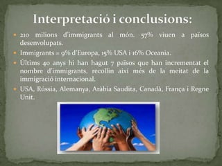  210 milions d’immigrants al món. 57% viuen a països
desenvolupats.
 Immigrants = 9% d’Europa, 15% USA i 16% Oceania.
 Últims 40 anys hi han hagut 7 països que han incrementat el
nombre d’immigrants, recollin així més de la meitat de la
immigració internacional.
 USA, Rússia, Alemanya, Aràbia Saudita, Canadà, França i Regne
Unit.
 