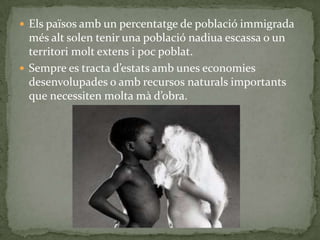  Els països amb un percentatge de població immigrada
més alt solen tenir una població nadiua escassa o un
territori molt extens i poc poblat.
 Sempre es tracta d’estats amb unes economies
desenvolupades o amb recursos naturals importants
que necessiten molta mà d’obra.
 