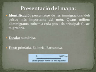  Identificació: percentatge de les immigracions dels
països més importants del món. Quans milions
d’immigrants trobem a cada país i els principals fluxos
migratoris.
 Escala: numèrica.
 Font: primària, Editorial Barcanova.
 