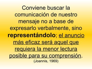 Conviene buscar la
   comunicación de nuestro
     mensaje no a base de
 expresarlo verbalmente, sino
representándolo; el anuncio
  más eficaz será aquel que
   requiera la menor lectura
 posible para su comprensión.
         (Joannis, 1969)
 