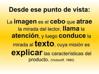 Desde ese punto de vista:
La imagen es el cebo que atrae
    la mirada del lector, llama la
  atención, y luego conduce la
       texto, cuya misión es
  mirada al
 explicar las características del
        producto. (Victoroff, 1980)
 