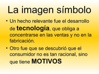 La imagen símbolo
• Un hecho relevante fue el desarrollo
 de tecnología, que obliga a
 concentrarse en las ventas y no en la
 fabricación.
• Otro fue que se descubrió que el
  consumidor no es tan racional, sino
 que tiene MOTIVOS
 