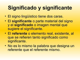 Significado y significante
• El signo lingüístico tiene dos caras.
• El significante o parte material del signo
  y el significado o imagen mental que
  sugiere el significante.
• El referente o elemento real, existente, al
  que se refieren tanto significado como
  significante.
• No es lo mismo la palabra que designa un
  referente que el referente mismo.
 