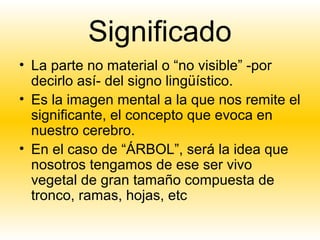 Significado
• La parte no material o “no visible” -por
  decirlo así- del signo lingüístico.
• Es la imagen mental a la que nos remite el
  significante, el concepto que evoca en
  nuestro cerebro.
• En el caso de “ÁRBOL”, será la idea que
  nosotros tengamos de ese ser vivo
  vegetal de gran tamaño compuesta de
  tronco, ramas, hojas, etc
 