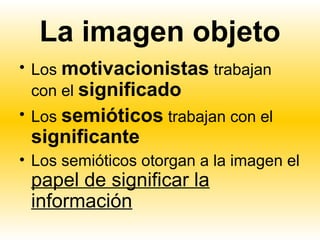 La imagen objeto
• Los motivacionistas trabajan
  con el significado
• Los semióticos trabajan con el
 significante
• Los semióticos otorgan a la imagen el
 papel de significar la
 información
 