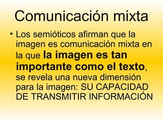 Comunicación mixta
• Los semióticos afirman que la
  imagen es comunicación mixta en
  la que la imagen es tan
  importante como el texto,
  se revela una nueva dimensión
  para la imagen: SU CAPACIDAD
  DE TRANSMITIR INFORMACIÓN
 
