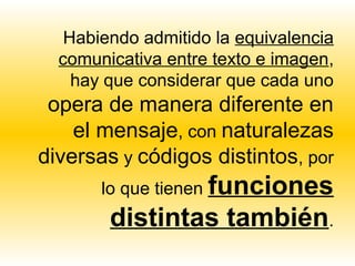 Habiendo admitido la equivalencia
  comunicativa entre texto e imagen,
    hay que considerar que cada uno
 opera de manera diferente en
    el mensaje, con naturalezas
diversas y códigos distintos, por
       lo que tienen funciones
        distintas también.
 
