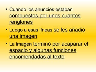 • Cuando los anuncios estaban
  compuestos por unos cuantos
  renglones
• Luego a esas líneas se les añadió
  una imagen
• La imagen terminó por acaparar el
  espacio y algunas funciones
  encomendadas al texto
 