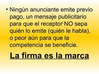 • Ningún anunciante emite previo
  pago, un mensaje publicitario
  para que el receptor NO sepa
  quién lo emite (quién le habla),
  o peor aún para que la
  competencia se beneficie.
 La firma es la marca
 