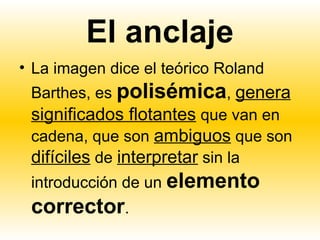 El anclaje
• La imagen dice el teórico Roland
 Barthes, es polisémica, genera
 significados flotantes que van en
 cadena, que son ambiguos que son
 difíciles de interpretar sin la
 introducción de un elemento
 corrector.
 