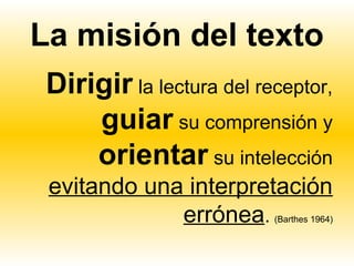 La misión del texto
 Dirigir la lectura del receptor,
     guiar su comprensión y
     orientar su intelección
 evitando una interpretación
             errónea.     (Barthes 1964)
 