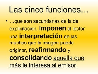 Las cinco funciones…
• …que son secundarias de la de
 explicitación, imponen al lector
 una interpretación de las
 muchas que la imagen puede
 originar, reafirmando y
 consolidando aquella que
 más le interesa al emisor.
 