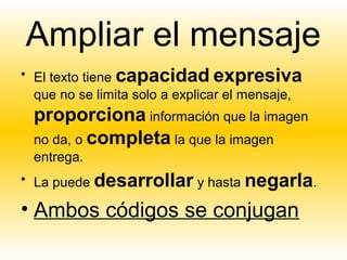 Ampliar el mensaje
• El texto tiene capacidad expresiva
  que no se limita solo a explicar el mensaje,
  proporciona información que la imagen
  no da, o completa la que la imagen
  entrega.
• La puede desarrollar y hasta negarla.

• Ambos códigos se conjugan
 