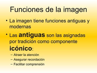 Funciones de la imagen
• La imagen tiene funciones antiguas y
  modernas
• Las antiguas son las asignadas
  por tradición como componente
 icónico:
  – Atraer la atención
  – Asegurar recordación
  – Facilitar comprensión
 