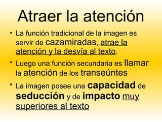 Atraer la atención
• La función tradicional de la imagen es
  servir de cazamiradas, atrae la
  atención y la desvía al texto.
• Luego una función secundaria es llamar
 la atención de los transeúntes
• La imagen posee una capacidad de
  seducción y de impacto muy
 superiores al texto
 