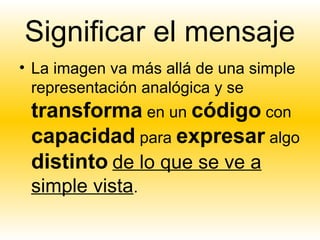 Significar el mensaje
• La imagen va más allá de una simple
  representación analógica y se
 transforma en un código con
 capacidad para expresar algo
 distinto de lo que se ve a
 simple vista.
 